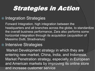 Strategies in Action
 Integration Strategies
Forward Integration, high integration between the
headquarters and all branches across the globe, to standardize
the overall business performance, Zara also performs some
horizontal integration through its acquisition (acquisition of
Massimo Dutti, Stradivarius)
 Intensive Strategies
Market Development strategy in which they are
entering new market, China, India, and Indonesia,
Market Penetration strategy, especially in European
and American markets by improving its online store
and increase customer service
 