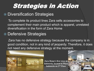  Diversification Strategies
To complete its product lines Zara sells accessories to
complement their main product which is apparel, unrelated
diversification in the form of Zara Home
 Defensive Strategies
Zara has no defensive strategy because the company is in
good condition, not in any kind of jeopardy. Therefore, it does
not need any defensive strategy at the moment.
Strategies in Action
Zara Home’s first store in
Indonesia, located in Plaza
Indonesia on 2nd Floor
 