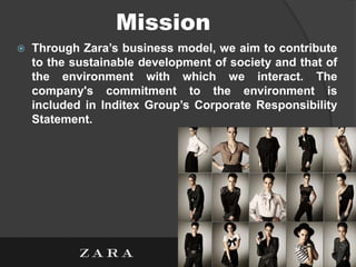 Mission
 Through Zara’s business model, we aim to contribute
to the sustainable development of society and that of
the environment with which we interact. The
company's commitment to the environment is
included in Inditex Group’s Corporate Responsibility
Statement.
 