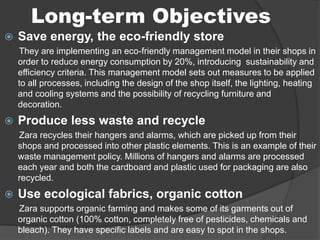Long-term Objectives
 Save energy, the eco-friendly store
They are implementing an eco-friendly management model in their shops in
order to reduce energy consumption by 20%, introducing sustainability and
efficiency criteria. This management model sets out measures to be applied
to all processes, including the design of the shop itself, the lighting, heating
and cooling systems and the possibility of recycling furniture and
decoration.
 Produce less waste and recycle
Zara recycles their hangers and alarms, which are picked up from their
shops and processed into other plastic elements. This is an example of their
waste management policy. Millions of hangers and alarms are processed
each year and both the cardboard and plastic used for packaging are also
recycled.
 Use ecological fabrics, organic cotton
Zara supports organic farming and makes some of its garments out of
organic cotton (100% cotton, completely free of pesticides, chemicals and
bleach). They have specific labels and are easy to spot in the shops.
 