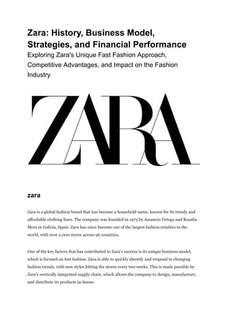 Zara: History, Business Model,
Strategies, and Financial Performance
Exploring Zara's Unique Fast Fashion Approach,
Competitive Advantages, and Impact on the Fashion
Industry
zara
Zara is a global fashion brand that has become a household name, known for its trendy and
affordable clothing lines. The company was founded in 1975 by Amancio Ortega and Rosalía
Mera in Galicia, Spain. Zara has since become one of the largest fashion retailers in the
world, with over 2,000 stores across 96 countries.
One of the key factors that has contributed to Zara's success is its unique business model,
which is focused on fast fashion. Zara is able to quickly identify and respond to changing
fashion trends, with new styles hitting the stores every two weeks. This is made possible by
Zara's vertically integrated supply chain, which allows the company to design, manufacture,
and distribute its products in-house.
 