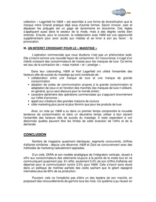 collection « Lagerfeld for H&M » est assimilée à une forme de diversification que la
marque mère Chanel pratique déjà sous d’autres formes. Savoir innover, oser et
dépasser les préjugés est un gage de dynamisme en économie. Ces règles
s’appliquent aussi dans le secteur de la mode, mais à des degrés variés bien
entendu. Ensuite, pour le couturier, la collaboration avec H&M est une opportunité
supplémentaire pour avoir accès aux médias et se livrer à son jeu favori : la
provocation.
III. UN INTERET CROISSANT POUR LE « MASSTIGE »
L’opération commerciale que nous étudions n’est pas un phénomène isolé.
Elle s’inscrit comme une nouvelle façon de consommer. En l’occurrence, il s’agit d’un
intérêt croissant des consommateurs de masse pour les marques de luxe. Ce terme
est issu de la contraction de « mass market » et « prestige ».
Dans leur cobranding, H&M et Karl Lagerfeld ont utilisé l’ensemble des
facteurs clés de succès du masstige qui sont constitués de :
collaboration entre une marque de luxe et une marque de grande
consommation
adoption de codes de communication propres à la grande consommation et
adaptation de ceux-ci en fonction des marchés (les marques de luxe n’utilisent,
en général, qu’un seul discours pour le monde entier)
caractère éphémère des opérations commerciales qui s’appuient énormément
sur l’effet d’annonce ;
appel aux créateurs des grandes maisons de couture
cible marketing plus jeune et plus féminin que pour les produits de luxe
Ainsi, on note qu’ H&M a su dans un premier temps comprendre la nouvelle
tendance de consommation et dans un deuxième temps utiliser à bon escient
l’ensemble des facteurs clés de succès du masstige. Il reste cependant à voir
désormais quelles peuvent être les limites de cette évolution de l’offre et de la
demande.

CONCLUSION
Nombre de magasins quasiment identiques, segments concurrents, chiffres
d'affaires similaires : depuis une décennie, H&M et Zara se concurrencent avec des
méthodes de marketing radicalement opposées.
D’un coté, ZARA et son modèle stratégique de l’intégration verticale, réussit à
offrir aux consommateurs des vêtements toujours à la pointe de la mode tout en ne
communiquant quasiment pas. En effet, seulement 0.3% de son chiffre d’affaires est
dépensé pour la communication contre 3.5% pour H&M. Cela s’inscrit sans doute
dans un politique de maîtrise parfaite des coûts sachant que le géant espagnol
internalise plus de 60% de sa production.
Pourtant, cela ne l’empêche pas d’être un des leaders de son marché, en
proposant des renouvellements de gamme tous les mois. Ce système a pu réussir en

 
