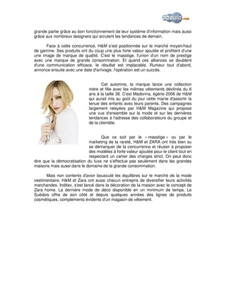 grande partie grâce au bon fonctionnement de leur système d’information mais aussi
grâce aux nombreux designers qui scrutent les tendances de demain.
Face à cette concurrence, H&M s’est positionnée sur le marché moyen/haut
de gamme. Ses produits ont du coup une plus forte valeur ajoutée et profitent d'une
une image de marque de qualité. C'est le masstige, l'union d'un nom de prestige
avec une marque de grande consommation. Et quand ces alliances se doublent
d'une communication efficace, le résultat est implacable. Rumeur tout d'abord,
annonce ensuite avec une date d'arrivage, l'opération est un succès.
Cet automne, la marque lance une collection
mère et fille avec les mêmes vêtements déclinés du 6
ans à la taille 38. C'est Madonna, égérie 2006 de H&M
qui aurait mis au goût du jour cette manie d'assortir la
tenue des enfants avec leurs parents. Des campagnes
largement relayées par H&M Magazine qui propose
une vue d'ensemble sur la mode et sur les dernières
tendances à l'adresse des collaborateurs du groupe et
de la clientèle.
Que ce soit par le « masstige » ou par le
marketing de la rareté, H&M et ZARA ont très bien su
se démarquer de la concurrence et réussir à proposer
des modèles à forte valeur ajoutée pour le client tout en
respectant un cahier des charges strict. On peut donc
dire que la démocratisation du luxe ne s’effectue pas seulement dans les grandes
maisons mais aussi dans le domaine de la grande consommation.
Mais non contents d'avoir bousculé les équilibres sur le marché de la mode
vestimentaire, H&M et Zara ont aussi chacun entrepris de diversifier leurs activités
marchandes. Inditex, s'est lancé dans la décoration de la maison avec le concept de
Zara home. La dernière mode de déco disponible en un minimum de temps. Le
Suédois offre de son côté et depuis quelques années des lignes de produits
cosmétiques, compléments évidents d'un magasin de vêtement.

 