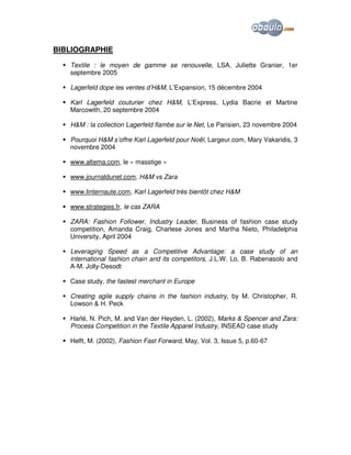 BIBLIOGRAPHIE
Textile : le moyen de gamme se renouvelle, LSA, Juliette Granier, 1er
septembre 2005
Lagerfeld dope les ventes d’H&M, L’Expansion, 15 décembre 2004
Karl Lagerfeld couturier chez H&M, L’Express, Lydia Bacrie et Martine
Marcowith, 20 septembre 2004
H&M : la collection Lagerfeld flambe sur le Net, Le Parisien, 23 novembre 2004
Pourquoi H&M s’offre Karl Lagerfeld pour Noël, Largeur.com, Mary Vakaridis, 3
novembre 2004
www.altema.com, le « masstige »
www.journaldunet.com, H&M vs Zara
www.linternaute.com, Karl Lagerfeld très bientôt chez H&M
www.strategies.fr, le cas ZARA
ZARA: Fashion Follower, Industry Leader, Business of fashion case study
competition, Amanda Craig, Charlese Jones and Martha Nieto, Philadelphia
University, April 2004
Leveraging Speed as a Competitive Advantage: a case study of an
international fashion chain and its competitors, J.L.W. Lo, B. Rabenasolo and
A-M. Jolly-Desodt
Case study, the fastest merchant in Europe
Creating agile supply chains in the fashion industry, by M. Christopher, R.
Lowson & H. Peck
Harlé, N. Pich, M. and Van der Heyden, L. (2002), Marks & Spencer and Zara:
Process Competition in the Textile Apparel Industry, INSEAD case study
Helft, M. (2002), Fashion Fast Forward, May, Vol. 3, Issue 5, p.60-67

 