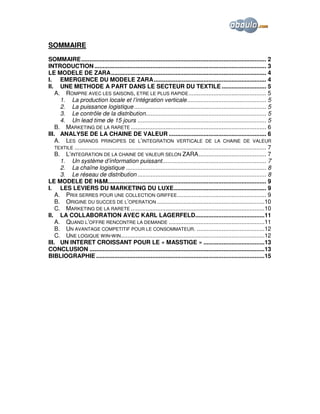 SOMMAIRE
SOMMAIRE................................................................................................................ 2
INTRODUCTION ........................................................................................................ 3
LE MODELE DE ZARA.............................................................................................. 4
I. EMERGENCE DU MODELE ZARA .................................................................... 4
II. UNE METHODE A PART DANS LE SECTEUR DU TEXTILE ........................... 5
A. ROMPRE AVEC LES SAISONS, ETRE LE PLUS RAPIDE ............................................... 5
1. La production locale et l’intégration verticale................................................ 5
2. La puissance logistique ................................................................................ 5
3. Le contrôle de la distribution......................................................................... 5
4. Un lead time de 15 jours .............................................................................. 5
B. MARKETING DE LA RARETE .................................................................................. 6
III. ANALYSE DE LA CHAINE DE VALEUR ........................................................... 6
A. LES GRANDS PRINCIPES DE L’INTEGRATION VERTICALE DE LA CHAINE DE VALEUR
TEXTILE .................................................................................................................... 7
B. L’INTEGRATION DE LA CHAINE DE VALEUR SELON ZARA......................................... 7
1. Un système d’information puissant............................................................... 7
2. La chaîne logistique ..................................................................................... 8
3. Le réseau de distribution .............................................................................. 8
LE MODELE DE H&M................................................................................................ 9
I. LES LEVIERS DU MARKETING DU LUXE........................................................ 9
A. PRIX SERRES POUR UNE COLLECTION GRIFFEE ...................................................... 9
B. ORIGINE DU SUCCES DE L’OPERATION .................................................................10
C. MARKETING DE LA RARETE .................................................................................10
II. LA COLLABORATION AVEC KARL LAGERFELD..........................................11
A. QUAND L’OFFRE RENCONTRE LA DEMANDE ..........................................................11
B. UN AVANTAGE COMPETITIF POUR LE CONSOMMATEUR. .........................................12
C. UNE LOGIQUE WIN-WIN.......................................................................................12
III. UN INTERET CROISSANT POUR LE « MASSTIGE » .....................................13
CONCLUSION ..........................................................................................................13
BIBLIOGRAPHIE ......................................................................................................15

 