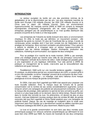 INTRODUCTION
Le secteur européen du textile est une des premières victimes de la
globalisation et de la discrimination par les prix. Les plus importants marchés du
textile sont l’Europe (135 milliards d’euros), les USA (100 milliards d’euros) et la
Chine avec le Japon (35 milliards d’euros). Dans cet environnement
hyperconcurrentiel, les marques comme ZARA et H&M ont compris la nécessité
d’entreprendre d’importants changements afin de rester compétitives. Ces
entreprises partagent peu de caractéristiques si ce n’est qu’elles distribuent des
produits à la pointe de la mode à un très large public
Les entreprises de l’industrie du textile évoluent donc dans un environnement
chaotique. En effet, la mode est, par définition, en mouvement constant : elle
représente les goûts du moment. En plus de l’incertitude liée au temps, il existe de
nombreuses autres variables dont il faut tenir compte lors de l’élaboration de la
stratégie de l’entreprise. Alors comment combattre ces phénomènes ? Pour parvenir
à séduire la clientèle et à s'imposer dans un secteur hyperconcurrentiel ils
n'emploient pas les mêmes stratégies. Gestion d'entreprise, production des
collections, marketing et communication, tout oppose les deux enseignes.
Pour se protéger d’un marché de la mode incertain, ZARA a, par exemple,
choisi une stratégie propre qui tranche avec celle de ces principaux concurrents.
C’est l’intégration verticale de la chaîne de valeur. Cette stratégie est possible grâce
à une organisation et une logistique millimétrée. Tout cela permet à ZARA de
pratiquer un management de la rareté, c'est-à-dire que le renouvellement des
collections est quasi mensuel.
Parallèlement, H&M surfe sur une nouvelle tendance appelée « masstige ».
En pratique, ce phénomène permet aux consommateurs de s'offrir un produit griffé à
un prix très accessible. Le terme "masstige" provient de la contraction de deux mots :
« mass market » et « prestige ». Le masstige, c'est donc l'alliance d'une marque
prestigieuse et d'une marque de grande consommation.
En 2004, c’est avec Karl Lagerfeld que H&M s’est associé pour proposer une
toute nouvelle collection. Ainsi, la marque issue de l'univers de la grande
consommation voit le nombre de ses ventes considérablement augmenter, surtout
lorsqu'en amont une campagne de publicité est astucieusement orchestrée. Quant à
la marque dite de prestige, cette opération lui permet de faire connaître sa griffe, son
univers à un plus large public en lui donnant, dans le même temps, l'illusion d'entrer
dans le monde très convoité du luxe. Ce phénomène, s'il devient de plus en plus
courant, n'est pas totalement nouveau puisque dans les années 90 déjà, de grands
couturiers tels que Karl Lagerfeld et Sonia Rykiel posèrent pour une campagne de
publicité Kookaï. Depuis, les cas de masstige se multiplient dans la mode avec
notamment Jean-Paul Gaultier qui a dernièrement revisité sa célèbre marinière pour
La Redoute (catalogue été 2004) et, plus récemment, Madonna pour H&M.
Le luxe et la grande consommation ne sont donc pas deux mondes aussi
antinomiques puisque l’on retrouve certaines caractéristiques qui définissent le luxe
aussi bien chez ZARA que H&M. Au travers de l’exemple de ces deux entreprises

 