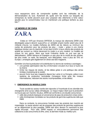 nous essayerons donc de comprendre quelles sont les méthodes de la
démocratisation du luxe. Autrement dit, quels sont les leviers sur lesquels les
entreprises du textile peuvent jouer pour proposer des vêtements à forte valeur
ajoutée pour le consommateur tout en maintenant une politique tarifaire au plus
bas ?

LE MODELE DE ZARA

Créée en 1975 par Amancio ORTEGA, la marque de vêtements ZARA s’est
développée jusqu’à devenir aujourd’hui un véritable empire textile valant plus de 9
milliards d’euros. Le modèle d’affaires de ZARA est de réduire au minimum les
cycles de production pour les produits les plus « mode » grâce à une chaîne
logistique tendue vers la réactivité, le but étant d’offrir à leurs clients des produits de
qualité qui suivent ou même devancent la mode à un prix modéré. Le modèle est
unique en son genre. Alors que toute l’industrie textile ne jure que par la
délocalisation, ZARA fabrique en Espagne un peu plus de la moitié de ses articles,
les plus mode. Le reste, les basiques, sont délocalisés, mais à plus de 70% en
Europe. L’enseigne gère également en direct ses 625 magasins.
Contrôler à la fois la production et la distribution lui donne de nombreux avantages :
une parfaite optimisation des flux d’information circulant d’un bout à l’autre de
la chaîne
limiter les risques de stocks, et les délais grâce à une politique des séries
limitées (marketing de la rareté)
pouvoir livrer tous ses magasins depuis leur usine à La Corogne, grâce à son
système de production centralisée (l’enseigne limite ainsi les niveaux
intermédiaires, réduisant les stocks incompressibles, et les délais)
I. EMERGENCE DU MODELE ZARA
Toute société du secteur textile doit répondre à l’incertitude d’une clientèle très
changeante ainsi qu’aux aléas climatiques. Le risque majeur étant que la production
ne trouve pas son marché. De plus, ZARA est confronté à une double concurrence :
celle des produits basiques en provenance de pays de production à bas coûts ;
celle d’entreprises mondiales sur les produits de gammes supérieures telle que
H&M.
Dans ce contexte, la concurrence frontale avec les produits bon marché est
impensable. La seule solution est de proposer des produits de gammes supérieures
en se différenciant le plus possible. ZARA doit donc devenir le marchand le plus
rapide d’Europe. Pour cela, ZARA impose un renouvellement permanent des
collections à ses concurrents et offre, ainsi, la dernière mode au meilleur prix.

 
