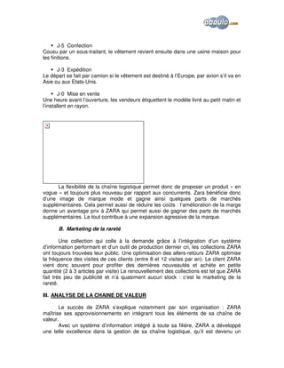 J-5 Confection
Cousu par un sous-traitant, le vêtement revient ensuite dans une usine maison pour
les finitions.
J-3 Expédition
Le départ se fait par camion si le vêtement est destiné à l’Europe, par avion s’il va en
Asie ou aux Etats-Unis.
J-0 Mise en vente
Une heure avant l’ouverture, les vendeurs étiquettent le modèle livré au petit matin et
l’installent en rayon.

La flexibilité de la chaîne logistique permet donc de proposer un produit « en
vogue » et toujours plus nouveau par rapport aux concurrents. Zara bénéficie donc
d’une image de marque mode et gagne ainsi quelques parts de marchés
supplémentaires. Cela permet aussi de réduire les coûts : l’amélioration de la marge
donne un avantage prix à ZARA qui permet aussi de gagner des parts de marchés
supplémentaires. Le tout contribue à une expansion agressive de la marque.
B. Marketing de la rareté
Une collection qui colle à la demande grâce à l’intégration d’un système
d’information performant et d’un outil de production dernier cri, les collections ZARA
ont toujours trouvées leur public. Une optimisation des allers-retours ZARA optimise
la fréquence des visites de ces clients (entre 8 et 12 visites par an). Le client ZARA
vient donc souvent pour profiter des dernières nouveautés et achète en petite
quantité (2 à 3 articles par visite) Le renouvellement des collections est tel que ZARA
fait très peu de publicité et n’a quasiment aucun stock : c’est le marketing de la
rareté.
III. ANALYSE DE LA CHAINE DE VALEUR
Le succès de ZARA s’explique notamment par son organisation : ZARA
maîtrise ses approvisionnements en intégrant tous les éléments de sa chaîne de
valeur.
Avec un système d’information intégré à toute sa filière, ZARA a développé
une telle excellence dans la gestion de sa chaîne logistique, qu’il est devenu un

 