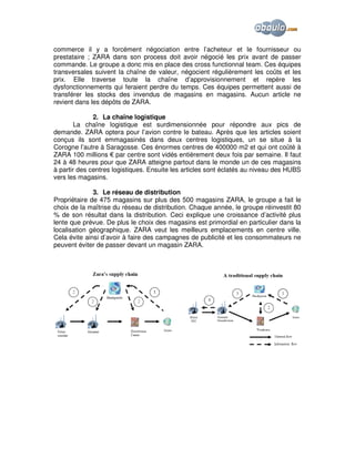 commerce il y a forcément négociation entre l’acheteur et le fournisseur ou
prestataire ; ZARA dans son process doit avoir négocié les prix avant de passer
commande. Le groupe a donc mis en place des cross functionnal team. Ces équipes
transversales suivent la chaîne de valeur, négocient régulièrement les coûts et les
prix. Elle traverse toute la chaîne d’approvisionnement et repère les
dysfonctionnements qui feraient perdre du temps. Ces équipes permettent aussi de
transférer les stocks des invendus de magasins en magasins. Aucun article ne
revient dans les dépôts de ZARA.
2. La chaîne logistique
La chaîne logistique est surdimensionnée pour répondre aux pics de
demande. ZARA optera pour l’avion contre le bateau. Après que les articles soient
conçus ils sont emmagasinés dans deux centres logistiques, un se situe à la
Corogne l’autre à Saragosse. Ces énormes centres de 400000 m2 et qui ont coûté à
ZARA 100 millions € par centre sont vidés entièrement deux fois par semaine. Il faut
24 à 48 heures pour que ZARA atteigne partout dans le monde un de ces magasins
à partir des centres logistiques. Ensuite les articles sont éclatés au niveau des HUBS
vers les magasins.
3. Le réseau de distribution
Propriétaire de 475 magasins sur plus des 500 magasins ZARA, le groupe a fait le
choix de la maîtrise du réseau de distribution. Chaque année, le groupe réinvestit 80
% de son résultat dans la distribution. Ceci explique une croissance d’activité plus
lente que prévue. De plus le choix des magasins est primordial en particulier dans la
localisation géographique. ZARA veut les meilleurs emplacements en centre ville.
Cela évite ainsi d’avoir à faire des campagnes de publicité et les consommateurs ne
peuvent éviter de passer devant un magasin ZARA.

 