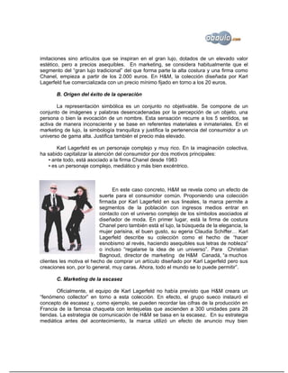 imitaciones sino artículos que se inspiran en el gran lujo, dotados de un elevado valor
estético, pero a precios asequibles. En marketing, se considera habitualmente que el
segmento del “gran lujo tradicional” del que forma parte la alta costura y una firma como
Chanel, empieza a partir de los 2.000 euros. En H&M, la colección diseñada por Karl
Lagerfeld fue comercializada con un precio mínimo fijado en torno a los 20 euros.

       B. Origen del éxito de la operación

       La representación simbólica es un conjunto no objetivable. Se compone de un
conjunto de imágenes y palabras desencadenadas por la percepción de un objeto, una
persona o bien la evocación de un nombre. Esta sensación recurre a los 5 sentidos, se
activa de manera inconsciente y se base en referentes materiales e inmateriales. En el
marketing de lujo, la simbología tranquiliza y justifica la pertenencia del consumidor a un
universo de gama alta. Justifica también el precio más elevado.

       Karl Lagerfeld es un personaje complejo y muy rico. En la imaginación colectiva,
ha sabido capitalizar la atención del consumidor por dos motivos principales:
   ▪ ante todo, está asociado a la firma Chanel desde 1983
   ▪ es un personaje complejo, mediático y más bien excéntrico.



                                En este caso concreto, H&M se revela como un efecto de
                          suerte para el consumidor común. Proponiendo una colección
                          firmada por Karl Lagerfeld en sus lineales, la marca permite a
                          segmentos de la población con ingresos medios entrar en
                          contacto con el universo complejo de los símbolos asociados al
                          diseñador de moda. En primer lugar, está la firma de costura
                          Chanel pero también está el lujo, la búsqueda de la elegancia, la
                          mujer parisina, el buen gusto, su egeria Claudia Schiffer… Karl
                          Lagerfeld describe su colección como el hecho de “hacer
                          esnobismo al revés, haciendo asequibles sus letras de nobleza”
                          o incluso “regalarse la idea de un universo”. Para Christian
                          Bagnoud, director de marketing de H&M Canadá, “a muchos
clientes les motiva el hecho de comprar un artículo diseñado por Karl Lagerfeld pero sus
creaciones son, por lo general, muy caras. Ahora, todo el mundo se lo puede permitir”.

       C. Marketing de la escasez

       Oficialmente, el equipo de Karl Lagerfeld no había previsto que H&M creara un
“fenómeno collector” en torno a esta colección. En efecto, el grupo sueco instauró el
concepto de escasez y, como ejemplo, se pueden recordar las cifras de la producción en
Francia de la famosa chaqueta con lentejuelas que ascienden a 300 unidades para 28
tiendas. La estrategia de comunicación de H&M se basa en la escasez. En su estrategia
mediática antes del acontecimiento, la marca utilizó un efecto de anuncio muy bien
 