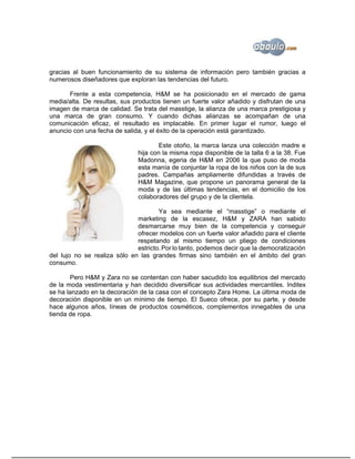 gracias al buen funcionamiento de su sistema de información pero también gracias a
numerosos diseñadores que exploran las tendencias del futuro.

      Frente a esta competencia, H&M se ha posicionado en el mercado de gama
media/alta. De resultas, sus productos tienen un fuerte valor añadido y disfrutan de una
imagen de marca de calidad. Se trata del masstige, la alianza de una marca prestigiosa y
una marca de gran consumo. Y cuando dichas alianzas se acompañan de una
comunicación eficaz, el resultado es implacable. En primer lugar el rumor, luego el
anuncio con una fecha de salida, y el éxito de la operación está garantizado.

                                       Este otoño, la marca lanza una colección madre e
                               hija con la misma ropa disponible de la talla 6 a la 38. Fue
                               Madonna, egeria de H&M en 2006 la que puso de moda
                               esta manía de conjuntar la ropa de los niños con la de sus
                               padres. Campañas ampliamente difundidas a través de
                               H&M Magazine, que propone un panorama general de la
                               moda y de las últimas tendencias, en el domicilio de los
                               colaboradores del grupo y de la clientela.

                                      Ya sea mediante el “masstige” o mediante el
                              marketing de la escasez, H&M y ZARA han sabido
                              desmarcarse muy bien de la competencia y conseguir
                              ofrecer modelos con un fuerte valor añadido para el cliente
                              respetando al mismo tiempo un pliego de condiciones
                              estricto. Por lo tanto, podemos decir que la democratización
del lujo no se realiza sólo en las grandes firmas sino también en el ámbito del gran
consumo.

       Pero H&M y Zara no se contentan con haber sacudido los equilibrios del mercado
de la moda vestimentaria y han decidido diversificar sus actividades mercantiles. Inditex
se ha lanzado en la decoración de la casa con el concepto Zara Home. La última moda de
decoración disponible en un mínimo de tiempo. El Sueco ofrece, por su parte, y desde
hace algunos años, líneas de productos cosméticos, complementos innegables de una
tienda de ropa.
 