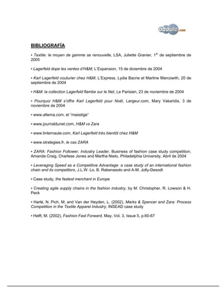 BIBLIOGRAFÍA
▪ Textile: le moyen de gamme se renouvelle, LSA, Juliette Granier, 1er de septiembre de
2005

▪ Lagerfeld dope les ventes d’H&M, L’Expansion, 15 de diciembre de 2004

▪ Karl Lagerfeld couturier chez H&M, L’Express, Lydia Bacrie et Martine Marcowith, 20 de
septiembre de 2004

▪ H&M: la collection Lagerfeld flambe sur le Net, Le Parisien, 23 de noviembre de 2004

▪ Pourquoi H&M s’offre Karl Lagerfeld pour Noël, Largeur.com, Mary Vakaridis, 3 de
noviembre de 2004

▪ www.altema.com, el “masstige”

▪ www.journaldunet.com, H&M vs Zara

▪ www.linternaute.com, Karl Lagerfeld très bientôt chez H&M

▪ www.strategies.fr, le cas ZARA

▪ ZARA: Fashion Follower, Industry Leader, Business of fashion case study competition,
Amanda Craig, Charlese Jones and Martha Nieto, Philadelphia University, Abril de 2004

▪ Leveraging Speed as a Competitive Advantage: a case study of an international fashion
chain and its competitors, J.L.W. Lo, B. Rabenasolo and A-M. Jolly-Desodt

▪ Case study, the fastest merchant in Europe

▪ Creating agile supply chains in the fashion industry, by M. Christopher, R. Lowson & H.
Peck

▪ Harlé, N. Pich, M. and Van der Heyden, L. (2002), Marks & Spencer and Zara: Process
Competition in the Textile Apparel Industry, INSEAD case study

▪ Helft, M. (2002), Fashion Fast Forward, May, Vol. 3, Issue 5, p.60-67
 