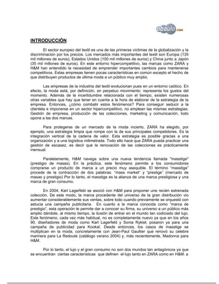 INTRODUCCIÓN
        El sector europeo del textil es una de las primeras víctimas de la globalización y la
discriminación por los precios. Los mercados más importantes del textil son Europa (135
mil millones de euros), Estados Unidos (100 mil millones de euros) y China junto a Japón
(35 mil millones de euros). En este entorno hipercompetitivo, las marcas como ZARA y
H&M han entendido la necesidad de emprender importantes cambios para mantenerse
competitivos. Estas empresas tienen pocas características en común excepto el hecho de
que distribuyen productos de última moda a un público muy amplio.

        Las empresas de la industria del textil evolucionan pues en un entorno caótico. En
efecto, la moda está, por definición, en perpetuo movimiento: representa los gustos del
momento. Además de la incertidumbre relacionada con el tiempo, existen numerosas
otras variables que hay que tener en cuenta a la hora de elaborar de la estrategia de la
empresa. Entonces, ¿cómo combatir estos fenómenos? Para conseguir seducir a la
clientela e imponerse en un sector hipercompetitivo, no emplean las mismas estrategias.
Gestión de empresa, producción de las colecciones, marketing y comunicación, todo
opone a las dos marcas.

       Para protegerse de un mercado de la moda incierto, ZARA ha elegido, por
ejemplo, una estrategia limpia que rompe con la de sus principales competidores. Es la
integración vertical de la cadena de valor. Esta estrategia es posible gracias a una
organización y a una logística milimetrada. Todo ello hace que ZARA pueda practicar una
gestión de escasez, es decir que la renovación de las colecciones es prácticamente
mensual.

        Paralelamente, H&M navega sobre una nueva tendencia llamada "masstige"
(prestigio de masas). En la práctica, este fenómeno permite a los consumidores
comprarse un producto de marca a un precio muy asequible. El término “masstige”
procede de la contracción de dos palabras: “mass market” y “prestige” (mercado de
masas y prestigio) Por lo tanto, el masstige es la alianza de una marca prestigiosa y una
marca de gran consumo.

        En 2004, Karl Lagerfeld se asoció con H&M para proponer une recién estrenada
colección. De este modo, la marca procedente del universo de la gran distribución vio
aumentar considerablemente sus ventas, sobre todo cuando previamente se orquestó con
astucia una campaña publicitaria. En cuanto a la marca conocida como “marca de
prestigio”, esta operación le permite dar a conocer su firma, su universo a un público más
amplio dándole, al mismo tiempo, la ilusión de entrar en el mundo tan codiciado del lujo.
Este fenómeno, cada vez más habitual, no es completamente nuevo ya que en los años
90, diseñadores de moda como Karl Lagerfeld y Sonia Rykiel, posaron ya para una
campaña de publicidad para Kookaï. Desde entonces, los casos de masstige se
multiplican en la moda, concretamente con Jean-Paul Gaultier que renovó su celebre
marinera para La Redoute (catálogo verano 2004) y, más recientemente, Madonna para
H&M.

      Por lo tanto, el lujo y el gran consumo no son dos mundos tan antagónicos ya que
se encuentran ciertas características que definen el lujo tanto en ZARA como en H&M. a
 