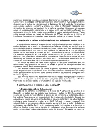 numerosos directores generales, deseosos de mejorar los resultados de sus empresas.
La innovación tecnológica contribuye ampliamente a la creación de nuevas oportunidades
de mejora de la cadena de valor poniendo a disposición de la dirección las herramientas
que permitan capturar, compartir y analizar los datos e información necesaria para
sincronizar los procesos del conjunto de la cadena operativa. Finalmente, el contexto
actual de desaceleración económica y el sector textil hipercompetitivo refuerzan las
acciones de reducción de los costes, en especial de la cadena logística e industrial. Todos
estos factores explican de nuevo las decisiones de ZARA y contribuyen a reforzar el
interés que demuestran algunas direcciones generales en integrar la cadena de valor.

   A. Los grandes principios de la integración vertical de la cadena de valor textil

    La integración de la cadena de valor permite optimizar los intercambios a lo largo de la
cadena logística- del proveedor al cliente- mejorando la reactividad y los resultados de la
empresa. Además de la búsqueda de una disminución de los costes y de las necesidades
de financiación fruto de una rotación más rápida de las existencias, el principal objetivo
que se plantea es mejorar el nivel de servicio a la clientela gracias a la disponibilidad de
los productos esperados, en una amplia red de distribución (incluido, a plazos, el e-
comercio), una renovación frecuente de la oferta conservando al mismo tiempo los más
vendidos y los básicos, un servicio post-venta eficaz. Las empresas embarcadas en la
integración de la cadena de valor deben respetar ciertas reglas básicas.
    ▪ la gestión de stocks no tiene como objetivo su reducción sistemática sino su
optimización. Hay que evitar las roturas de stocks y aprovechar las oportunidades de
bajadas de precios de las materias primas.
    ▪ para alcanzar la satisfacción del cliente, la primera regla reside en la capacidad del
grupo de garantizar la disponibilidad de los productos esperados en los puntos de venta y
en los periodos claves. Esto tiene como objetivo minimizar los plazos de entrega en toda
la cadena logística.
    ▪ este modelo impone una transformación de los modos de organización interna y
externa de la empresa. El éxito de estos proyectos pasa pues por una estructura
transversal con el fin de facilitar la circulación de los flujos de información.

   B. La integración de la cadena de valor según ZARA

        1. Un poderoso sistema de información
    Cada día, se transmite la información a la sede de A Coruña lo que permite a la
Dirección ver cuáles son los modelos que funcionan y cuáles no. El informe diario no
serviría de nada sin la reactividad en la gestión de los suministros y en la realización de
los pedidos. Para alcanzar un procedimiento de 15 días entre la decisión de crear un
producto y su puesta a la venta en las tiendas, el conjunto de la filiar y los subcontratistas
exclusivos están integrados gracias a un ECR (efficient consumer response). Los
subcontratistas y proveedores están en relación permanente con la sede y trabajan en
exclusividad para ZARA. Por lo tanto, pueden responder de inmediato a la demanda (a
diferencia de otros grupos que no trabajan en exclusividad y que deben esperar su turno
en las planificaciones de los subcontratistas; entre 2 y 3 meses). Para evitar los frenos de
 
