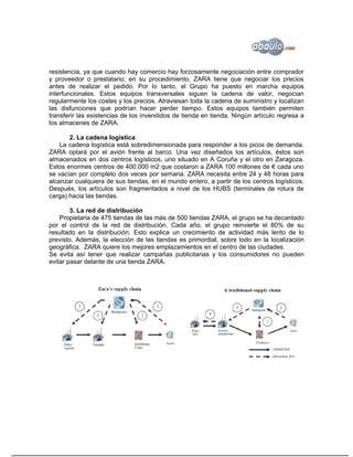 resistencia, ya que cuando hay comercio hay forzosamente negociación entre comprador
y proveedor o prestatario; en su procedimiento, ZARA tiene que negociar los precios
antes de realizar el pedido. Por lo tanto, el Grupo ha puesto en marcha equipos
interfuncionales. Estos equipos transversales siguen la cadena de valor, negocian
regularmente los costes y los precios. Atraviesan toda la cadena de suministro y localizan
las disfunciones que podrían hacer perder tiempo. Estos equipos también permiten
transferir las existencias de los invendidos de tienda en tienda. Ningún artículo regresa a
los almacenes de ZARA.

       2. La cadena logística
    La cadena logística está sobredimensionada para responder a los picos de demanda.
ZARA optará por el avión frente al barco. Una vez diseñados los artículos, éstos son
almacenados en dos centros logísticos, uno situado en A Coruña y el otro en Zaragoza.
Estos enormes centros de 400.000 m2 que costaron a ZARA 100 millones de € cada uno
se vacían por completo dos veces por semana. ZARA necesita entre 24 y 48 horas para
alcanzar cualquiera de sus tiendas, en el mundo entero, a partir de los centros logísticos.
Después, los artículos son fragmentados a nivel de los HUBS (terminales de rotura de
carga) hacia las tiendas.

        3. La red de distribución
    Propietaria de 475 tiendas de las más de 500 tiendas ZARA, el grupo se ha decantado
por el control de la red de distribución. Cada año, el grupo reinvierte el 80% de su
resultado en la distribución. Esto explica un crecimiento de actividad más lento de lo
previsto. Además, la elección de las tiendas es primordial, sobre todo en la localización
geográfica. ZARA quiere los mejores emplazamientos en el centro de las ciudades.
Se evita así tener que realizar campañas publicitarias y los consumidores no pueden
evitar pasar delante de una tienda ZARA.
 