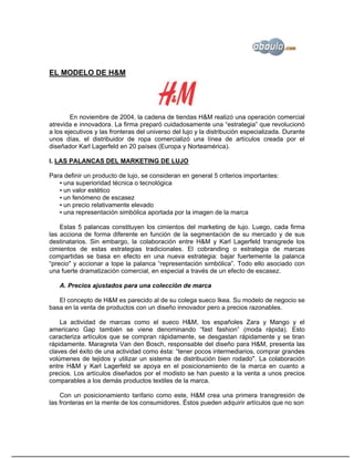 EL MODELO DE H&M




        En noviembre de 2004, la cadena de tiendas H&M realizó una operación comercial
atrevida e innovadora. La firma preparó cuidadosamente una “estrategia” que revolucionó
a los ejecutivos y las fronteras del universo del lujo y la distribución especializada. Durante
unos días, el distribuidor de ropa comercializó una línea de artículos creada por el
diseñador Karl Lagerfeld en 20 países (Europa y Norteamérica).

I. LAS PALANCAS DEL MARKETING DE LUJO

Para definir un producto de lujo, se consideran en general 5 criterios importantes:
   ▪ una superioridad técnica o tecnológica
   ▪ un valor estético
   ▪ un fenómeno de escasez
   ▪ un precio relativamente elevado
   ▪ una representación simbólica aportada por la imagen de la marca

    Estas 5 palancas constituyen los cimientos del marketing de lujo. Luego, cada firma
las acciona de forma diferente en función de la segmentación de su mercado y de sus
destinatarios. Sin embargo, la colaboración entre H&M y Karl Lagerfeld transgrede los
cimientos de estas estrategias tradicionales. El cobranding o estrategia de marcas
compartidas se basa en efecto en una nueva estrategia: bajar fuertemente la palanca
“precio" y accionar a tope la palanca “representación simbólica”. Todo ello asociado con
una fuerte dramatización comercial, en especial a través de un efecto de escasez.

   A. Precios ajustados para una colección de marca

   El concepto de H&M es parecido al de su colega sueco Ikea. Su modelo de negocio se
basa en la venta de productos con un diseño innovador pero a precios razonables.

    La actividad de marcas como el sueco H&M, los españoles Zara y Mango y el
americano Gap también se viene denominando “fast fashion” (moda rápida). Esto
caracteriza artículos que se compran rápidamente, se desgastan rápidamente y se tiran
rápidamente. Maragreta Van den Bosch, responsable del diseño para H&M, presenta las
claves del éxito de una actividad como ésta: “tener pocos intermediarios, comprar grandes
volúmenes de tejidos y utilizar un sistema de distribución bien rodado". La colaboración
entre H&M y Karl Lagerfeld se apoya en el posicionamiento de la marca en cuanto a
precios. Los artículos diseñados por el modisto se han puesto a la venta a unos precios
comparables a los demás productos textiles de la marca.

    Con un posicionamiento tarifario como este, H&M crea una primera transgresión de
las fronteras en la mente de los consumidores. Éstos pueden adquirir artículos que no son
 