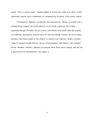 9
parents: “This is a serious matter”. Standard English is used by these adults as it reflects on their
professional capacity and it is appropriate for communicating the gravity of the various contexts.
Communicative Behaviors are generally done unconsciously but play an essential role in
communicating emotions that would otherwise not be verbally expressed. This is firstly
represented through Proxemics, the use of space, when Beena sat by herself under the tamarind
tree, indicating disconnection from her peers. It’s also seen through Vocalics, the use of volume
and pitch, when Beena replied to Mrs. Razack in a subdued tone, implying a feeling of despair.
Lastly, it’s depicted through Kinesics, the use of body language, when Beena’s “face dropped”
and her “shoulders slouched”, indicating her dejected mood. Beena doesn’t directly state that she
is depressed but the aforementioned cues suggest it.
 