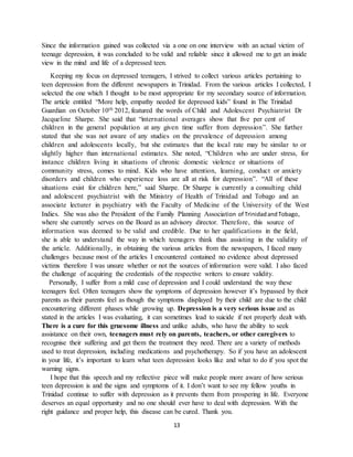 13
Since the information gained was collected via a one on one interview with an actual victim of
teenage depression, it was concluded to be valid and reliable since it allowed me to get an inside
view in the mind and life of a depressed teen.
Keeping my focus on depressed teenagers, I strived to collect various articles pertaining to
teen depression from the different newspapers in Trinidad. From the various articles I collected, I
selected the one which I thought to be most appropriate for my secondary source of information.
The article entitled “More help, empathy needed for depressed kids” found in The Trinidad
Guardian on October 10th 2012, featured the words of Child and Adolescent Psychiatrist Dr
Jacqueline Sharpe. She said that “international averages show that five per cent of
children in the general population at any given time suffer from depression”. She further
stated that she was not aware of any studies on the prevalence of depression among
children and adolescents locally, but she estimates that the local rate may be similar to or
slightly higher than international estimates. She noted, “Children who are under stress, for
instance children living in situations of chronic domestic violence or situations of
community stress, comes to mind. Kids who have attention, learning, conduct or anxiety
disorders and children who experience loss are all at risk for depression”. “All of these
situations exist for children here,” said Sharpe. Dr Sharpe is currently a consulting child
and adolescent psychiatrist with the Ministry of Health of Trinidad and Tobago and an
associate lecturer in psychiatry with the Faculty of Medicine of the University of the West
Indies. She was also the President of the Family Planning Association of TrinidadandTobago,
where she currently serves on the Board as an advisory director. Therefore, this source of
information was deemed to be valid and credible. Due to her qualifications in the field,
she is able to understand the way in which teenagers think thus assisting in the validity of
the article. Additionally, in obtaining the various articles from the newspapers, I faced many
challenges because most of the articles I encountered contained no evidence about depressed
victims therefore I was unsure whether or not the sources of information were valid. I also faced
the challenge of acquiring the credentials of the respective writers to ensure validity.
Personally, I suffer from a mild case of depression and I could understand the way these
teenagers feel. Often teenagers show the symptoms of depression however it’s bypassed by their
parents as their parents feel as though the symptoms displayed by their child are due to the child
encountering different phases while growing up. Depression is a very serious issue and as
stated in the articles I was evaluating, it can sometimes lead to suicide if not properly dealt with.
There is a cure for this gruesome illness and unlike adults, who have the ability to seek
assistance on their own, teenagers must rely on parents, teachers, or other caregivers to
recognise their suffering and get them the treatment they need. There are a variety of methods
used to treat depression, including medications and psychotherapy. So if you have an adolescent
in your life, it’s important to learn what teen depression looks like and what to do if you spot the
warning signs.
I hope that this speech and my reflective piece will make people more aware of how serious
teen depression is and the signs and symptoms of it. I don’t want to see my fellow youths in
Trinidad continue to suffer with depression as it prevents them from prospering in life. Everyone
deserves an equal opportunity and no one should ever have to deal with depression. With the
right guidance and proper help, this disease can be cured. Thank you.
 