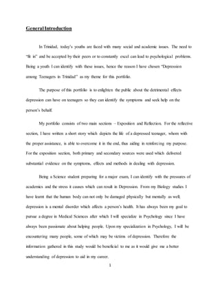 1
GeneralIntroduction
In Trinidad, today’s youths are faced with many social and academic issues. The need to
“fit in” and be accepted by their peers or to constantly excel can lead to psychological problems.
Being a youth I can identify with these issues, hence the reason I have chosen “Depression
among Teenagers in Trinidad” as my theme for this portfolio.
The purpose of this portfolio is to enlighten the public about the detrimental effects
depression can have on teenagers so they can identify the symptoms and seek help on the
person’s behalf.
My portfolio consists of two main sections – Exposition and Reflection. For the reflective
section, I have written a short story which depicts the life of a depressed teenager, whom with
the proper assistance, is able to overcome it in the end, thus aiding in reinforcing my purpose.
For the exposition section, both primary and secondary sources were used which delivered
substantial evidence on the symptoms, effects and methods in dealing with depression.
Being a Science student preparing for a major exam, I can identify with the pressures of
academics and the stress it causes which can result in Depression. From my Biology studies I
have learnt that the human body can not only be damaged physically but mentally as well;
depression is a mental disorder which affects a person’s health. It has always been my goal to
pursue a degree in Medical Sciences after which I will specialize in Psychology since I have
always been passionate about helping people. Upon my specialization in Psychology, I will be
encountering many people, some of which may be victims of depression. Therefore the
information gathered in this study would be beneficial to me as it would give me a better
understanding of depression to aid in my career.
 