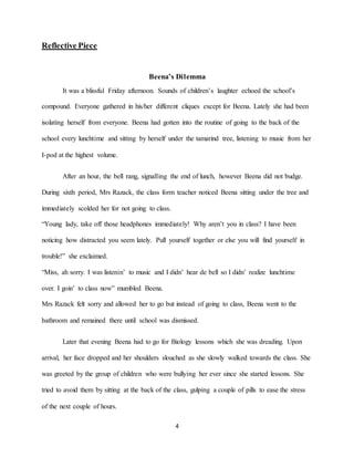 4
Reflective Piece
Beena’s Dilemma
It was a blissful Friday afternoon. Sounds of children’s laughter echoed the school’s
compound. Everyone gathered in his/her different cliques except for Beena. Lately she had been
isolating herself from everyone. Beena had gotten into the routine of going to the back of the
school every lunchtime and sitting by herself under the tamarind tree, listening to music from her
I-pod at the highest volume.
After an hour, the bell rang, signalling the end of lunch, however Beena did not budge.
During sixth period, Mrs Razack, the class form teacher noticed Beena sitting under the tree and
immediately scolded her for not going to class.
“Young lady, take off those headphones immediately! Why aren’t you in class? I have been
noticing how distracted you seem lately. Pull yourself together or else you will find yourself in
trouble!” she exclaimed.
“Miss, ah sorry. I was listenin’ to music and I didn’ hear de bell so I didn’ realize lunchtime
over. I goin’ to class now” mumbled Beena.
Mrs Razack felt sorry and allowed her to go but instead of going to class, Beena went to the
bathroom and remained there until school was dismissed.
Later that evening Beena had to go for Biology lessons which she was dreading. Upon
arrival, her face dropped and her shoulders slouched as she slowly walked towards the class. She
was greeted by the group of children who were bullying her ever since she started lessons. She
tried to avoid them by sitting at the back of the class, gulping a couple of pills to ease the stress
of the next couple of hours.
 