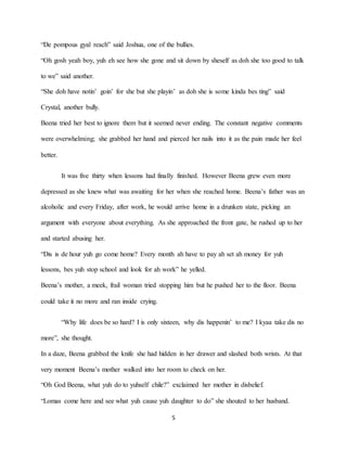 5
“De pompous gyal reach” said Joshua, one of the bullies.
“Oh gosh yeah boy, yuh eh see how she gone and sit down by sheself as doh she too good to talk
to we” said another.
“She doh have notin’ goin’ for she but she playin’ as doh she is some kinda bes ting” said
Crystal, another bully.
Beena tried her best to ignore them but it seemed never ending. The constant negative comments
were overwhelming; she grabbed her hand and pierced her nails into it as the pain made her feel
better.
It was five thirty when lessons had finally finished. However Beena grew even more
depressed as she knew what was awaiting for her when she reached home. Beena’s father was an
alcoholic and every Friday, after work, he would arrive home in a drunken state, picking an
argument with everyone about everything. As she approached the front gate, he rushed up to her
and started abusing her.
“Dis is de hour yuh go come home? Every month ah have to pay ah set ah money for yuh
lessons, bes yuh stop school and look for ah work” he yelled.
Beena’s mother, a meek, frail woman tried stopping him but he pushed her to the floor. Beena
could take it no more and ran inside crying.
“Why life does be so hard? I is only sixteen, why dis happenin’ to me? I kyaa take dis no
more”, she thought.
In a daze, Beena grabbed the knife she had hidden in her drawer and slashed both wrists. At that
very moment Beena’s mother walked into her room to check on her.
“Oh God Beena, what yuh do to yuhself chile?” exclaimed her mother in disbelief.
“Lomas come here and see what yuh cause yuh daughter to do” she shouted to her husband.
 