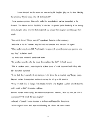 6
Lomas stumbled into her room and upon seeing his daughter lying on the floor, bleeding,
he screamed, “Beena honey, wha yuh do to yuhself?”
Beena was unresponsive. Her mother called for an ambulance and she was rushed to the
hospital. The doctors worked feverishly to save her. Her parents paced frantically in the waiting
room, thoughts about how they both neglected and abused their daughter raced through their
minds.
“How she is doctor? She go make it?” questioned Beena’s mother anxiously.
“She came in the nick of time! Any later and she wouldn’t have survived” he replied.
“I have called one of our child Psychologists to speak with you and answer any questions you
may have” he further stated.
The doctor then introduced them to Dr Smith.
“Do you have any idea why she would do something like this?” Dr Smith asked.
“This is a serious matter, your daughter’s actions is that of a child depressed and fed up with
life” he further explained.
“Is my fault doc. I quarrel with she just now. I din’ know she go react dis way” Lomas stated.
Beena’s mother then explained to him the events that led up to this situation.
“Well, you both need to change your attitudes towards your daughter. Another episode like this
and it could be fatal” the doctor explained.
Beena’s mother started crying. She turned to her husband and said, “Yuh see what yuh drinkin’
does cause?! Yuh nearly kill yuh daughter”
Ashamed of himself, Lomas dropped to his knees and begged for forgiveness.
“Your daughter would need help in overcoming this ordeal” Dr Smith advised.
 