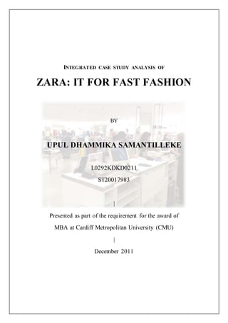 INTEGRATED CASE STUDY ANALYSIS OF
ZARA: IT FOR FAST FASHION
BY
UPUL DHAMMIKA SAMANTILLEKE
L0292KDKD0211
ST20017983
|
Presented as part of the requirement for the award of
MBA at Cardiff Metropolitan University (CMU)
|
December 2011
 