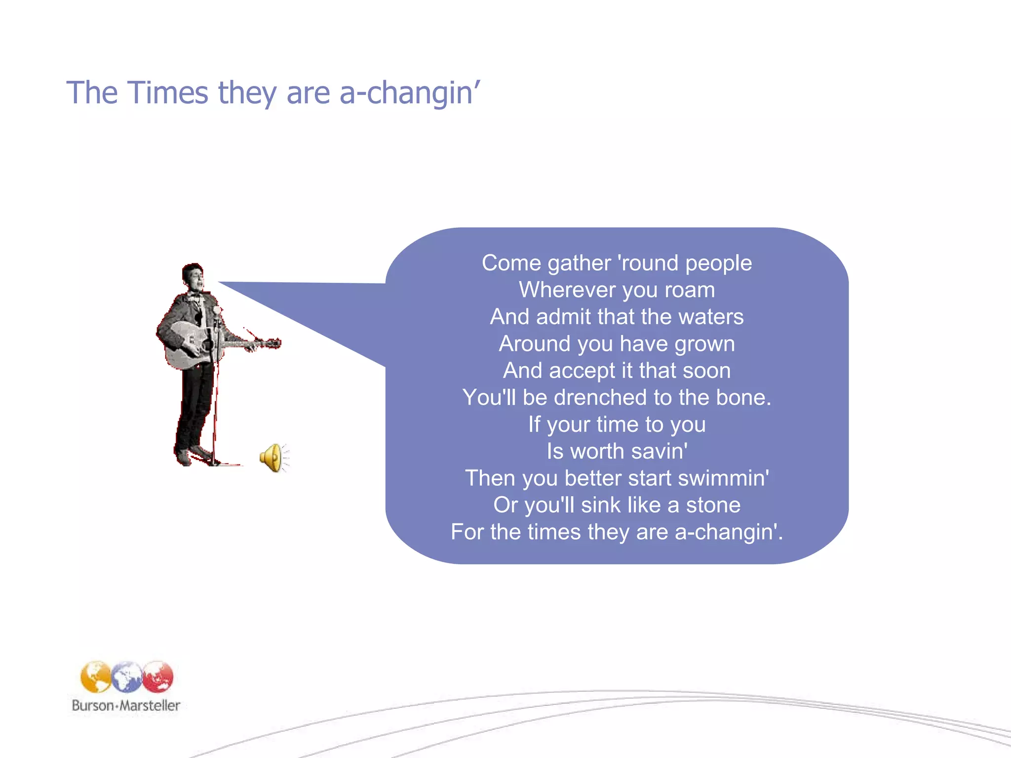 The Times they are a-changin ’ Come gather 'round people Wherever you roam And admit that the waters Around you have grown And accept it that soon You'll be drenched to the bone. If your time to you Is worth savin' Then you better start swimmin' Or you'll sink like a stone For the times they are a-changin'. 
