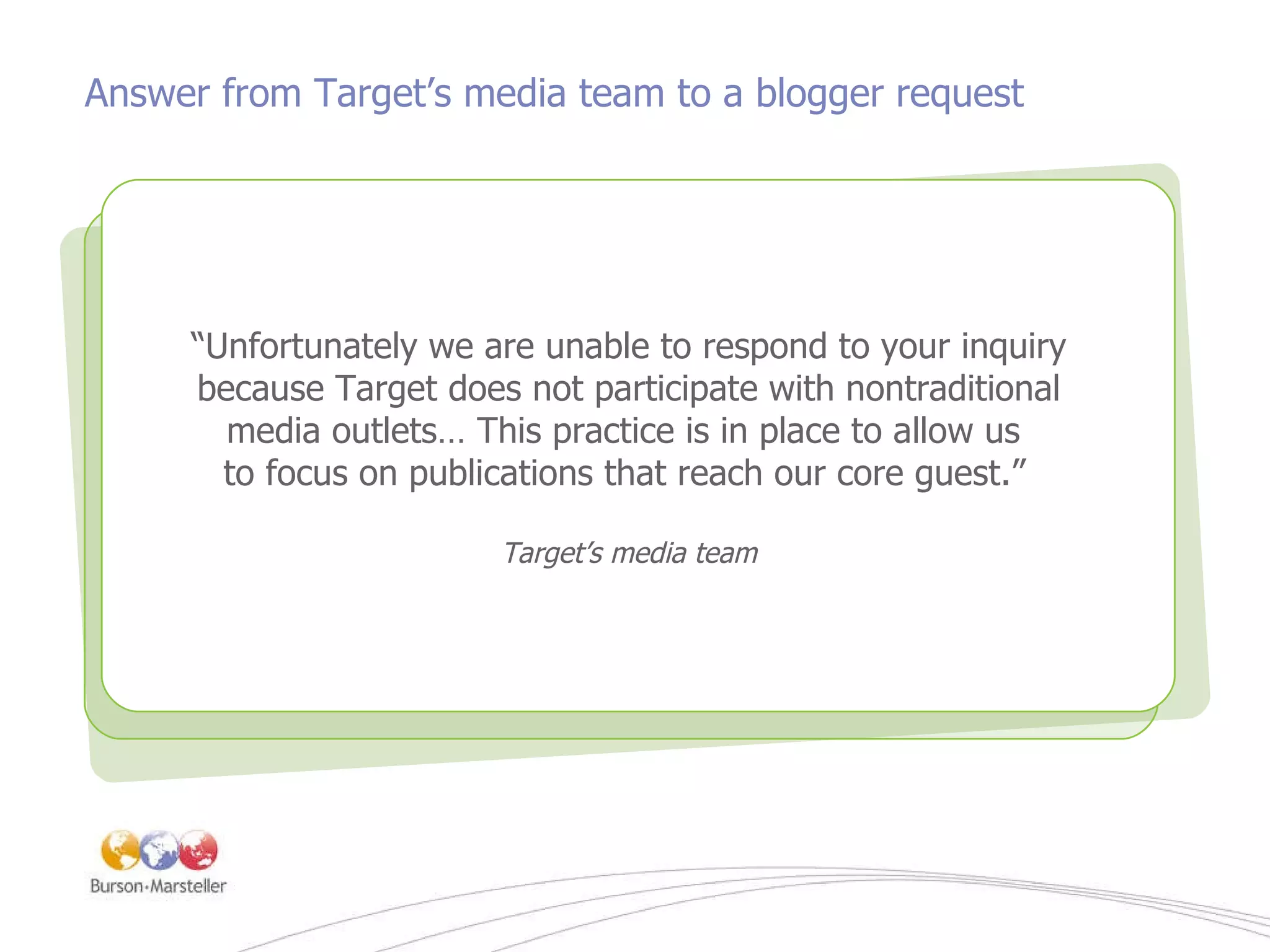 Answer from Target’s media team to a blogger request “ The power is with the consumer. Consumers are beginning, in a very real sense, to own our brands and participate in their creation. We need to begin to learn to let it go…” -  A.G. Lafley, CEO, P&G Company “ Unfortunately we are unable to respond to your inquiry because Target does not participate with nontraditional media outlets… This practice is in place to allow us  to focus on publications that reach our core guest.”   Target’s media team 