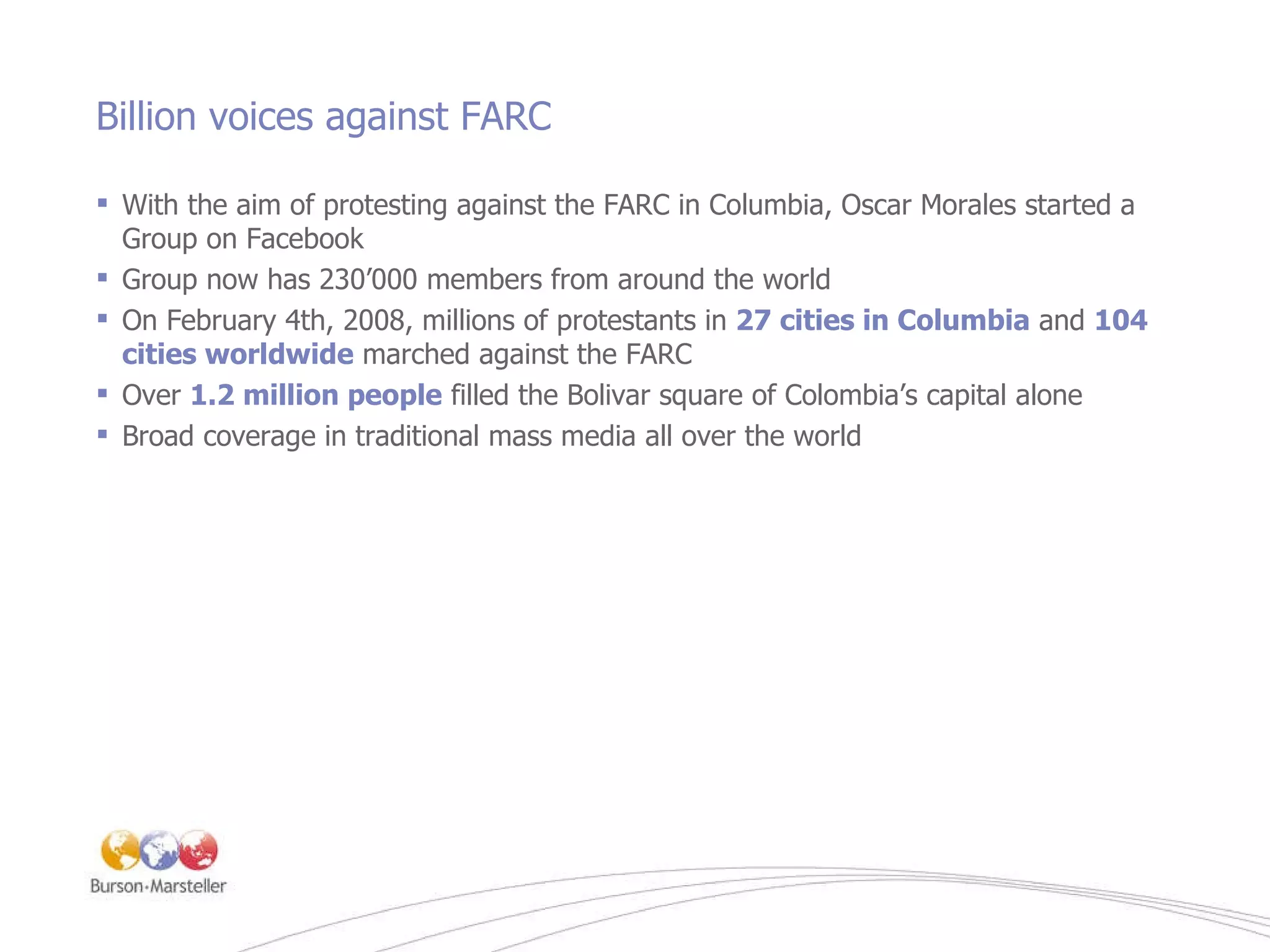 Billion voices against FARC With the aim of protesting against the FARC in Columbia, Oscar Morales started a Group on Facebook Group now has 230 ’ 000 members from around the world On February 4th, 2008, millions of protestants in  27 cities in Columbia  and  104 cities worldwide  marched against the FARC Over  1.2 million people  filled the Bolivar square of Colombia’s capital alone Broad coverage in traditional mass media all over the world 