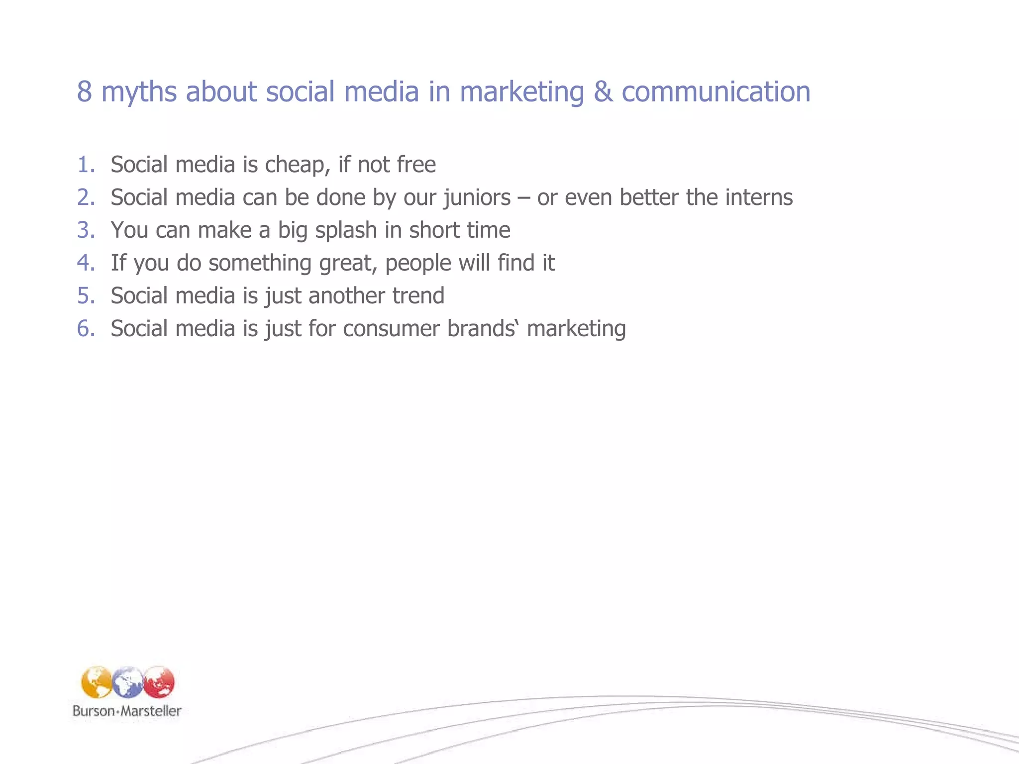 8 myths about social media in marketing & communication Social media is cheap, if not free Social media can be done by our juniors – or even better the interns You can make a big splash in short time If you do something great, people will find it Social media is just another trend Social media is just for consumer brands‘ marketing 