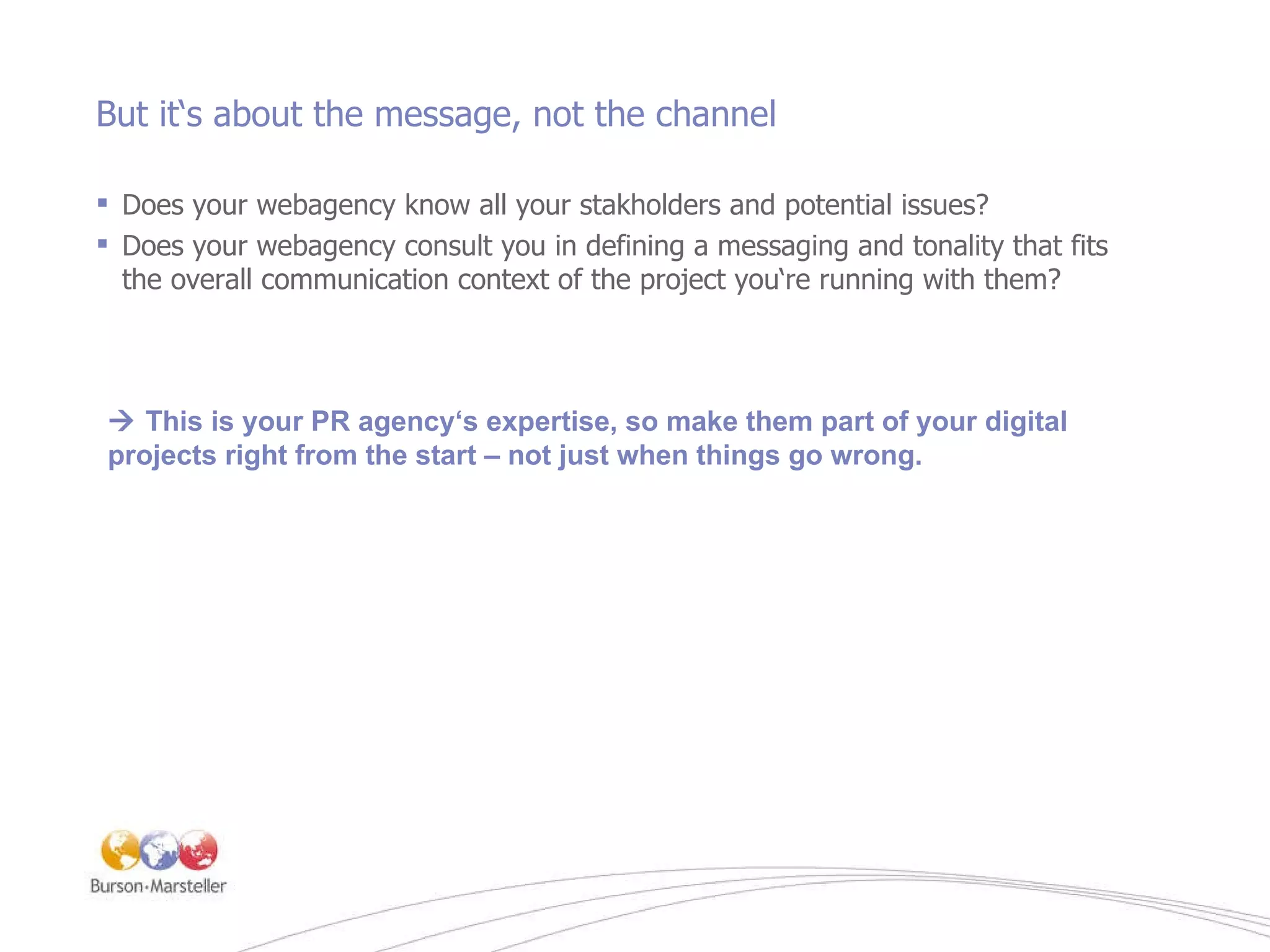 But it‘s about the message, not the channel Does your webagency know all your stakholders and potential issues? Does your webagency consult you in defining a messaging and tonality that fits the overall communication context of the project you‘re running with them?    This is your PR agency‘s expertise, so make them part of your digital projects right from the start – not just when things go wrong.   