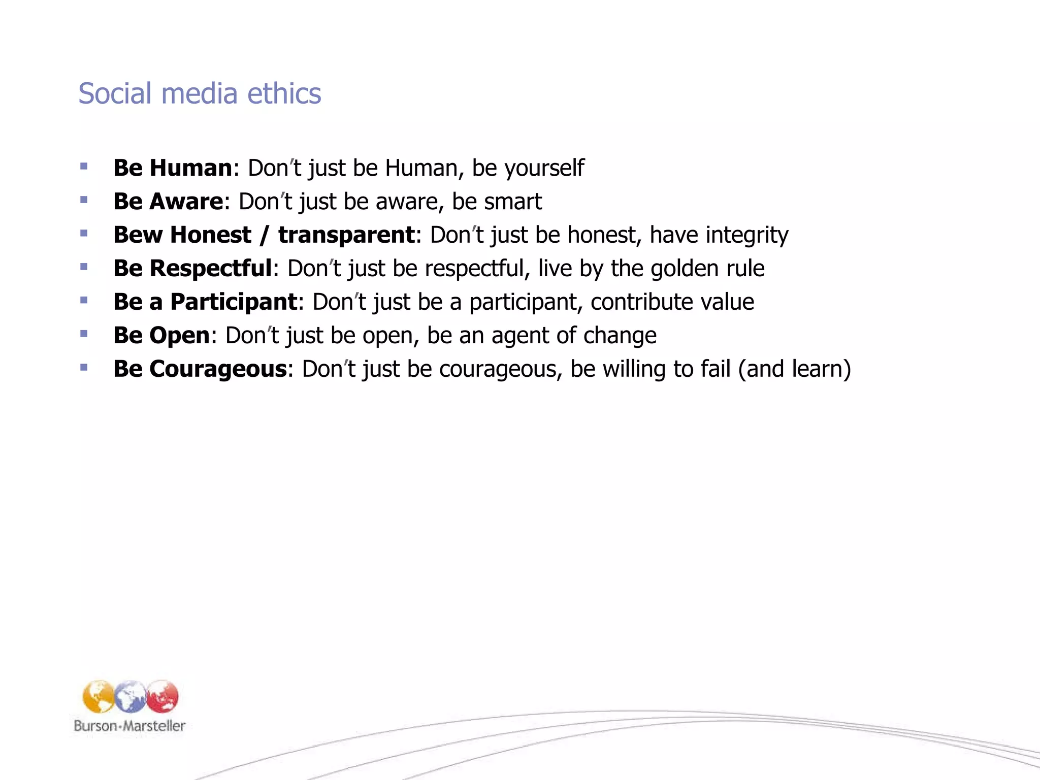 Social media ethics Be Human : Don ’ t just be Human, be yourself Be Aware : Don ’ t just be aware, be smart Bew Honest / transparent : Don ’ t just be honest, have integrity Be Respectful : Don ’ t just be respectful, live by the golden rule Be a Participant : Don ’ t just be a participant, contribute value Be Open : Don ’ t just be open, be an agent of change Be Courageous : Don ’ t just be courageous, be willing to fail (and learn) 