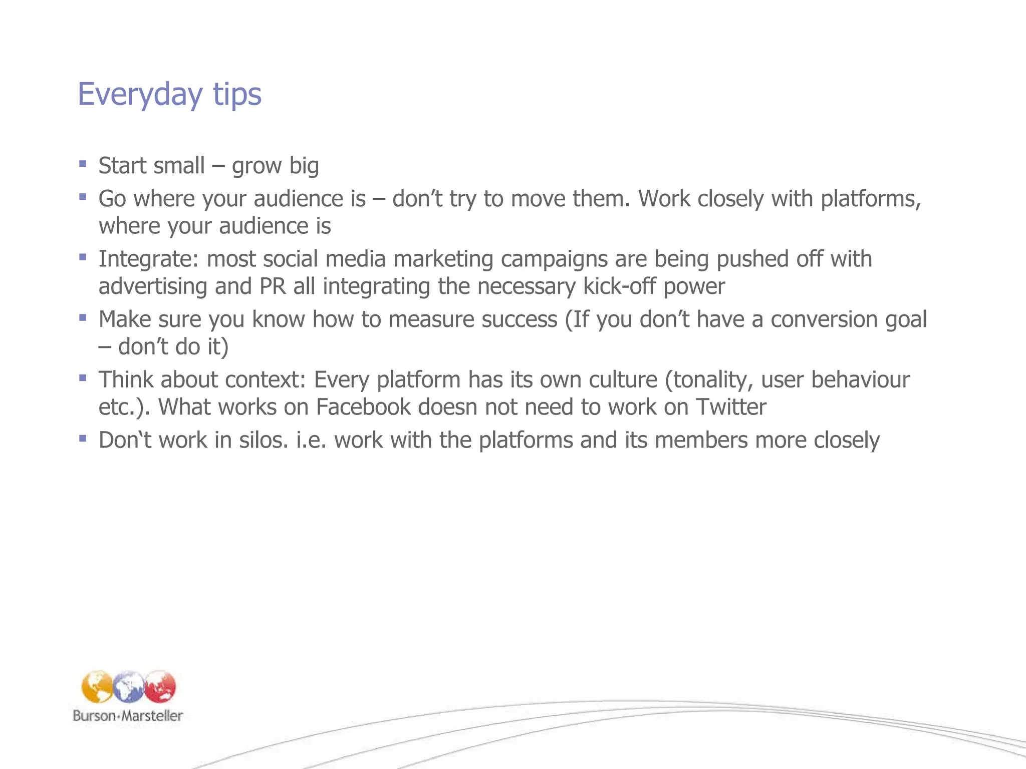 Everyday tips Start small – grow big Go where your audience is – don ’ t try to move them. Work closely with platforms, where your audience is Integrate: most social media marketing campaigns are being pushed off with advertising and PR all integrating the necessary kick-off power Make sure you know how to measure success (If you don ’ t have a conversion goal – don ’ t do it) Think about context: Every platform has its own culture (tonality, user behaviour etc.). What works on Facebook doesn not need to work on Twitter Don‘t work in silos. i.e. work with the platforms and its members more closely 