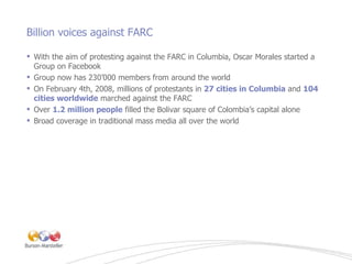 Billion voices against FARC <ul><li>With the aim of protesting against the FARC in Columbia, Oscar Morales started a Group...