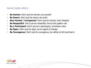 Social media ethics <ul><li>Be Human : Don ’ t just be Human, be yourself </li></ul><ul><li>Be Aware : Don ’ t just be awa...
