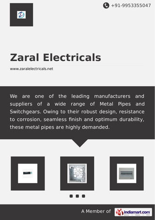 +91-9953355047
A Member of
Zaral Electricals
www.zaralelectricals.net
We are one of the leading manufacturers and
suppliers of a wide range of Metal Pipes and
Switchgears. Owing to their robust design, resistance
to corrosion, seamless ﬁnish and optimum durability,
these metal pipes are highly demanded.
 
