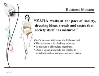Business Mission

                                     “ZARA walks at the pace of society,
                                      dressing ideas, trends and tastes that
                                      society itself has matured.”

                                     Zara’s mission statement itself shows that:
                                     • The business is in clothing industry.
                                     • Its market is all society members.
                                     • Zara’s value and goals are related to
                                       satisfaction the customers matured tastes.




The Zara BrandIndustry Anlysis   Product Development Consumer Analysis Market Analysis
 5/31/2011                                                                                  5
 