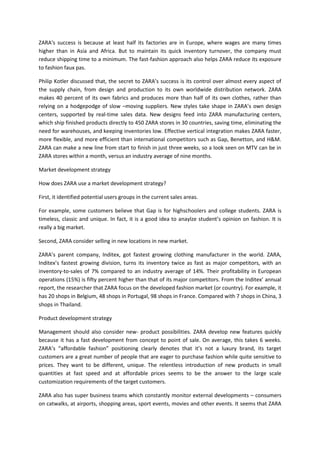 ZARA's success is because at least half its factories are in Europe, where wages are many times
higher than in Asia and Africa. But to maintain its quick inventory turnover, the company must
reduce shipping time to a minimum. The fast-fashion approach also helps ZARA reduce its exposure
to fashion faux pas.

Philip Kotler discussed that, the secret to ZARA’s success is its control over almost every aspect of
the supply chain, from design and production to its own worldwide distribution network. ZARA
makes 40 percent of its own fabrics and produces more than half of its own clothes, rather than
relying on a hodgepodge of slow –moving suppliers. New styles take shape in ZARA’s own design
centers, supported by real-time sales data. New designs feed into ZARA manufacturing centers,
which ship finished products directly to 450 ZARA stores in 30 countries, saving time, eliminating the
need for warehouses, and keeping inventories low. Effective vertical integration makes ZARA faster,
more flexible, and more efficient than international competitors such as Gap, Benetton, and H&M.
ZARA can make a new line from start to finish in just three weeks, so a look seen on MTV can be in
ZARA stores within a month, versus an industry average of nine months.

Market development strategy

How does ZARA use a market development strategy?

First, it identified potential users groups in the current sales areas.

For example, some customers believe that Gap is for highschoolers and college students. ZARA is
timeless, classic and unique. In fact, it is a good idea to anaylze student’s opinion on fashion. It is
really a big market.

Second, ZARA consider selling in new locations in new market.

ZARA’s parent company, Inditex, got fastest growing clothing manufacturer in the world. ZARA,
Inditex’s fastest growing division, turns its inventory twice as fast as major competitors, with an
inventory-to-sales of 7% compared to an industry average of 14%. Their profitability in European
operations (15%) is fifty percent higher than that of its major competitors. From the Inditex’ annual
report, the researcher that ZARA focus on the developed fashion market (or country). For example, it
has 20 shops in Belgium, 48 shops in Portugal, 98 shops in France. Compared with 7 shops in China, 3
shops in Thailand.

Product development strategy

Management should also consider new- product possibilities. ZARA develop new features quickly
because it has a fast development from concept to point of sale. On average, this takes 6 weeks.
ZARA’s “affordable fashion” positioning clearly denotes that it’s not a luxury brand, its target
customers are a great number of people that are eager to purchase fashion while quite sensitive to
prices. They want to be different, unique. The relentless introduction of new products in small
quantities at fast speed and at affordable prices seems to be the answer to the large scale
customization requirements of the target customers.

ZARA also has super business teams which constantly monitor external developments – consumers
on catwalks, at airports, shopping areas, sport events, movies and other events. It seems that ZARA
 