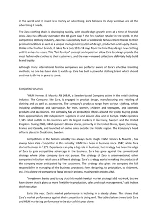 in the world and to invest less money on advertising. Zara believes its shop windows are all the
advertising it needs.

The Zara clothing chain is developing rapidly, with double-digit growth even at a time of financial
crisis. Zara has officially overtaken the US giant Gap ? the first fashion retailer in the world. In the
competitive clothing industry, Zara has successfully built a worldwide famous brand thanks to their
premium locations as well as a unique management system of design, production and supply chains.
Unlike other fashion brands, it takes Zara only 10 to 14 days from the time they design new clothing
until it arrives in stores. This “fast fashion” concept and operation allow Zara to always provide the
most fashionable clothes to their customers, and the ever-renewed collections definitely help build
brand loyalty.

Although many international fashion companies are perfectly aware of Zara’s effective branding
methods, no one has been able to catch up. Zara has built a powerful clothing brand which should
continue to thrive in years to come.



Competitor Analysis

        “H&M Hennes & Mauritz AB (H&M, a Sweden-based Company active in the retail clothing
industry. The Company, like Zara, is engaged in product design, manufacturing and retailing of
clothing and as well as accessories. The company’s products range from various clothing, which
including underwear and sportswear, for men, women, children and teenagers, and cosmetic
products and accessories. The Company has 20 production offices around the world, buying goods
from approximately 700 independent suppliers in and around Asia and in Europe. H&M operates
1,345 retail outlets in 24 countries with its largest markets in Germany, Sweden and the United
Kingdom. During 2006, H&M opened 168 new stores, primarily in the United States, Spain, Germany,
France and Canada, and launched of online sales outside the Nordic region. The Company's head
office is placed in Stockholm, Sweden.

       Competition in the fashion industry has always been tough. H&M Hennes & Mauritz , has
always been Zara competitor in this industry. H&M has been in business since 1947, while Zara
started business in 1975. Experience can play a big role in business, but strategy has been the edge
of Zara to gain competitive advantage in the business. Zara has gone against the conventional
strategy where other company dare not pursue. The strategy of Zara is unconventional, other
companies in fashion retail uses a different strategy. Zara’s strategy works in making the products of
the company more anticipated by the customers. The strategy also gives the company the full
responsibility in managing all the business processes; form designing, to production, to shipment,
etc. This allows the company to focus on each process, making each process vital.

       "Investment banks used to say that this model (vertical market strategy) did not work, but we
have shown that it gives us more flexibility in production, sales and stock management," said Inditex
chief executive

       Early this year, Zara’s market performance is inclining in a steady phase. This shows that
Zara’s market performance against their competitor is doing well. The tables below shows both Zara
and H&M marketing performance in the start of this year alone:
 