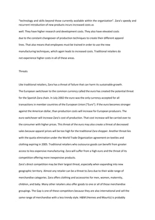 “technology and skills beyond those currently available within the organization”. Zara’s speedy and
recurrent introduction of new products incurs increased costs as

well. They have higher research and development costs. They also have elevated costs

due to the constant changeover of production techniques to create their different apparel

lines. That also means that employees must be trained in order to use the new

manufacturing techniques, which again leads to increased costs. Traditional retailers do

not experience higher costs in all of these areas.



Threats



Like traditional retailers, Zara has a threat of failure that can harm its sustainable growth.

The European switchover to the common currency called the euro has created the potential threat

for the Spanish Zara chain. In July 2002 the euro was the only currency accepted for all

transactions in member countries of the European Union (“Euro”). If the euro becomes stronger

against the American dollar, than production costs will increase for European producers. The

euro switchover will increase Zara’s cost of production. That cost increase will be carried over to

the consumer with higher prices. This threat of the euro may also create a threat of decreased

sales because apparel prices will be too high for the traditional Zara shopper. Another threat lies

with the quota elimination under the World Trade Organization agreement on textiles and

clothing expiring in 2005. Traditional retailers who outsource goods can benefit from greater

access to less expensive manufacturing. Zara will suffer from a high euro and the threat of its

competition offering more inexpensive products.

Zara’s direct competition may be their largest threat, especially when expanding into new

geographic territory. Almost any retailer can be a threat to Zara due to their wide range of

merchandise categories. Zara offers clothing and accessories for men, women, maternity,

children, and baby. Many other retailers also offer goods to one or all of those merchandise

groupings. The Gap is one of these competitors because they are also international and sell the

same range of merchandise with a less trendy style. H&M (Hennes and Mauritz) is probably
 