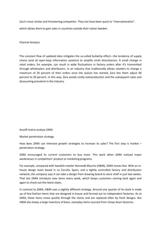 Zara’s most similar and threatening competitor. They too have been quick to “internationalize”,

which allows them to gain sales in countries outside their native Sweden.



Channel Analysis



The constant flow of updated data mitigates the so-called bullwhip effect—the tendency of supply
chains (and all open-loop information systems) to amplify small disturbances. A small change in
retail orders, for example, can result in wide fluctuations in factory orders after it's transmitted
through wholesalers and distributors. In an industry that traditionally allows retailers to change a
maximum of 20 percent of their orders once the season has started, Zara lets them adjust 40
percent to 50 percent. In this way, Zara avoids costly overproduction and the subsequent sales and
discounting prevalent in the industry.




Ansoff matrix analyze ZARA

Market penetration strategy

How does ZARA use intensive growth strategies to increase its sales? The first step is market –
penetration strategy.

ZARA encouraged its current customers to buy more. This work when ZARA noticed major
weaknesses in competitors’ product or marketing programs.

For example, compared with Swedish retailer Hennes& Mauritz (H&M), ZARA moves fast. With an in-
house design team based in La Coruña, Spain, and a tightly controlled factory and distribution
network, the company says it can take a design from drawing board to store shelf in just two weeks.
That lets ZARA introduce new items every week, which keeps customers coming back again and
again to check out the latest styles.

In contrast to ZARA, H&M uses a slightly different strategy. Around one quarter of its stock is made
up of fast-fashion items that are designed in-house and farmed out to independent factories. As at
ZARA, these items move quickly through the stores and are replaced often by fresh designs. But
H&M also keeps a large inventory of basic, everyday items sourced from cheap Asian factories.
 
