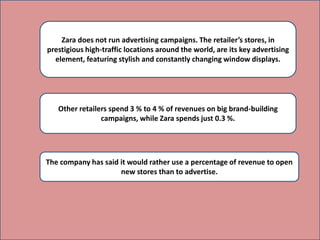 Zara does not run advertising campaigns. The retailer’s stores, in
prestigious high-traffic locations around the world, are its key advertising
element, featuring stylish and constantly changing window displays.
Other retailers spend 3 % to 4 % of revenues on big brand-building
campaigns, while Zara spends just 0.3 %.
The company has said it would rather use a percentage of revenue to open
new stores than to advertise.
 