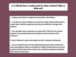 Q 1) Would Zara’s model work for other retailers? Why or
Why not?
➢ I believe that Zara’s model do not work for all retailers.
➢ In order for some retailers to use Zara’s model, they would need to
match Zara’s fashion expertise and have the ability to change their
product.
➢ For example when customers say they don’t like this one certain
product, Zara would pull out the product and wound not sell it
anymore.
➢Zara’s fashion is quick and adapts to their customers demands.
➢ Zara’s model focuses on low advertising because they create that
store atmosphere where everything is trendy, limited amount of each
products which helps them reduce risk, and loyal customer feedback
that comes to the store.
 