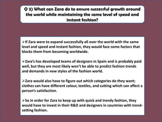 Q 2) What can Zara do to ensure successful growth around
the world while maintaining the same level of speed and
instant fashion?
➢If Zara were to expand successfully all over the world with the same
level and speed and instant fashion, they would face some factors that
blocks them from becoming worldwide.
➢Zara’s has developed teams of designers in Spain and is probably paid
well, but they are most likely won’t be able to predict fashion trends
and demands in new styles of the fashion world.
➢Zara would also have to figure out which categories do they want;
clothes can have different colour, textiles, and cutting which can affect a
person’s satisfaction.
➢So in order for Zara to keep up with quick and trendy fashion, they
would have to invest in their R&D and designers in countries with trend-
setting fashion.
 