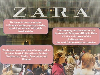 The Spanish-based company,
is Europe’s leading apparel retailer,
providing customer with high-
fashion styles The company was founded in 1975
by Amancio Ortega and Rosalia Mera.
It is the main brand of the
Inditex group,
the world's largest apparel retailer.
The fashion group also owns brands such as
Massimo Dutti, Pull and bear, Bershka,
Stradivarius, Oysho, Zara Home and
Uterque
 