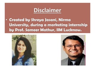 Disclaimer
• Created by Shreya Jasani, Nirma
University, during a marketing internship
by Prof. Sameer Mathur, IIM Lucknow.
 