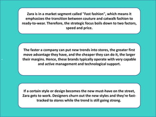 .
Zara is in a market segment called "Fast fashion", which means it
emphasizes the transition between couture and catwalk fashion to
ready-to-wear. Therefore, the strategic focus boils down to two factors,
speed and price.
The faster a company can put new trends into stores, the greater first
move advantage they have, and the cheaper they can do it, the larger
their margins. Hence, these brands typically operate with very capable
and active management and technological support.
If a certain style or design becomes the new must-have on the street,
Zara gets to work. Designers churn out the new styles and they're fast-
tracked to stores while the trend is still going strong.
 