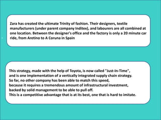 .
Zara has created the ultimate Trinity of fashion. Their designers, textile
manufacturers (under parent company Inditex), and labourers are all combined at
one location. Between the designer's office and the factory is only a 20 minute car
ride, from Aretino to A Coruna in Spain
This strategy, made with the help of Toyota, is now called "Just-In-Time",
and is one implementation of a vertically integrated supply chain strategy.
So far, no other company has been able to match this speed,
because it requires a tremendous amount of infrastructural investment,
backed by solid management to be able to pull off.
This is a competitive advantage that is at its best, one that is hard to imitate.
 