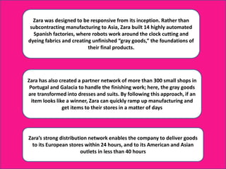 Zara was designed to be responsive from its inception. Rather than
subcontracting manufacturing to Asia, Zara built 14 highly automated
Spanish factories, where robots work around the clock cutting and
dyeing fabrics and creating unfinished “gray goods,” the foundations of
their final products.
Zara has also created a partner network of more than 300 small shops in
Portugal and Galacia to handle the finishing work; here, the gray goods
are transformed into dresses and suits. By following this approach, if an
item looks like a winner, Zara can quickly ramp up manufacturing and
get items to their stores in a matter of days
Zara’s strong distribution network enables the company to deliver goods
to its European stores within 24 hours, and to its American and Asian
outlets in less than 40 hours
 